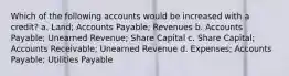 Which of the following accounts would be increased with a credit? a. Land; Accounts Payable; Revenues b. Accounts Payable; Unearned Revenue; Share Capital c. Share Capital; Accounts Receivable; Unearned Revenue d. Expenses; Accounts Payable; Utilities Payable