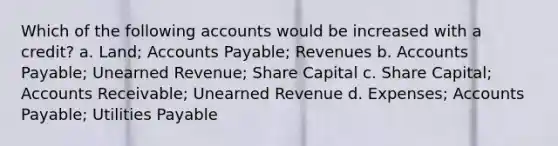 Which of the following accounts would be increased with a credit? a. Land; <a href='https://www.questionai.com/knowledge/kWc3IVgYEK-accounts-payable' class='anchor-knowledge'>accounts payable</a>; Revenues b. Accounts Payable; Unearned Revenue; Share Capital c. Share Capital; Accounts Receivable; Unearned Revenue d. Expenses; Accounts Payable; Utilities Payable