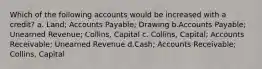 Which of the following accounts would be increased with a credit? a. Land; Accounts Payable; Drawing b.Accounts Payable; Unearned Revenue; Collins, Capital c. Collins, Capital; Accounts Receivable; Unearned Revenue d.Cash; Accounts Receivable; Collins, Capital