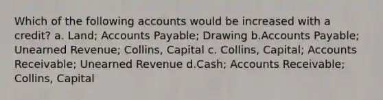 Which of the following accounts would be increased with a credit? a. Land; Accounts Payable; Drawing b.Accounts Payable; Unearned Revenue; Collins, Capital c. Collins, Capital; Accounts Receivable; Unearned Revenue d.Cash; Accounts Receivable; Collins, Capital