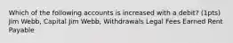 Which of the following accounts is increased with a debit? (1pts) Jim Webb, Capital Jim Webb, Withdrawals Legal Fees Earned Rent Payable