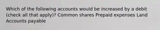 Which of the following accounts would be increased by a debit (check all that apply)? Common shares Prepaid expenses Land Accounts payable