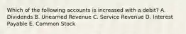 Which of the following accounts is increased with a debit? A. Dividends B. Unearned Revenue C. Service Revenue D. Interest Payable E. Common Stock