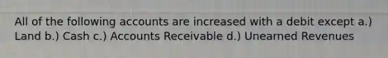 All of the following accounts are increased with a debit except a.) Land b.) Cash c.) Accounts Receivable d.) Unearned Revenues