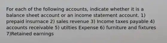 For each of the following accounts, indicate whether it is a balance sheet account or an income statement account. 1) prepaid insurnace 2) sales revenue 3) Income taxes payable 4) accounts receivable 5) utilties Expense 6) furniture and fixtures 7)Retained earnings