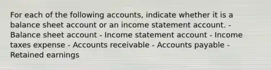 For each of the following accounts, indicate whether it is a balance sheet account or an income statement account. - Balance sheet account - Income statement account - Income taxes expense - Accounts receivable - Accounts payable - Retained earnings