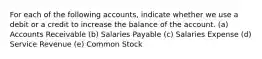 For each of the following accounts, indicate whether we use a debit or a credit to increase the balance of the account. (a) Accounts Receivable (b) Salaries Payable (c) Salaries Expense (d) Service Revenue (e) Common Stock