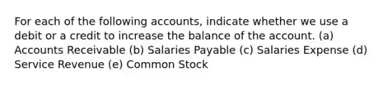 For each of the following accounts, indicate whether we use a debit or a credit to increase the balance of the account. (a) Accounts Receivable (b) Salaries Payable (c) Salaries Expense (d) Service Revenue (e) Common Stock