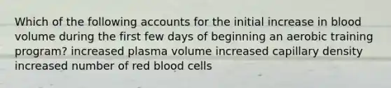 Which of the following accounts for the initial increase in blood volume during the first few days of beginning an aerobic training program? increased plasma volume increased capillary density increased number of red blood cells