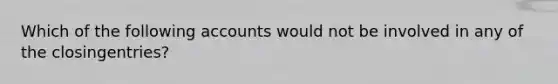 Which of the following accounts would not be involved in any of the closingentries?