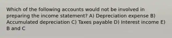 Which of the following accounts would not be involved in preparing the <a href='https://www.questionai.com/knowledge/kCPMsnOwdm-income-statement' class='anchor-knowledge'>income statement</a>? A) Depreciation expense B) Accumulated depreciation C) Taxes payable D) Interest income E) B and C