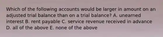 Which of the following accounts would be larger in amount on an adjusted trial balance than on a trial balance? A. unearned interest B. rent payable C. service revenue received in advance D. all of the above E. none of the above