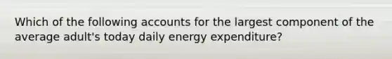 Which of the following accounts for the largest component of the average adult's today daily energy expenditure?