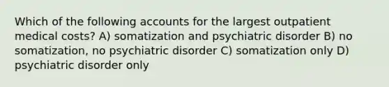 Which of the following accounts for the largest outpatient medical costs? A) somatization and psychiatric disorder B) no somatization, no psychiatric disorder C) somatization only D) psychiatric disorder only