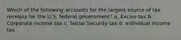 Which of the following accounts for the largest source of tax receipts for the U.S. federal government? a. Excise tax b. Corporate income tax c. Social Security tax d. Individual income tax