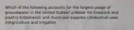 Which of the following accounts for the largest usage of groundwater in the United States? a)Water for livestock and poultry b)Domestic and municipal supplies c)Industrial uses d)Agriculture and irrigation