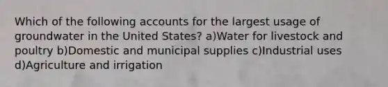 Which of the following accounts for the largest usage of groundwater in the United States? a)Water for livestock and poultry b)Domestic and municipal supplies c)Industrial uses d)Agriculture and irrigation