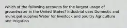 Which of the following accounts for the largest usage of groundwater in the United States? Industrial uses Domestic and municipal supplies Water for livestock and poultry Agriculture and irrigation