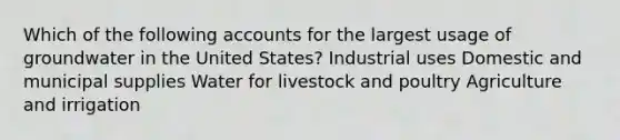 Which of the following accounts for the largest usage of groundwater in the United States? Industrial uses Domestic and municipal supplies Water for livestock and poultry Agriculture and irrigation