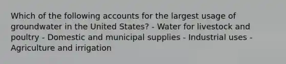 Which of the following accounts for the largest usage of groundwater in the United States? - Water for livestock and poultry - Domestic and municipal supplies - Industrial uses - Agriculture and irrigation