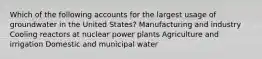 Which of the following accounts for the largest usage of groundwater in the United States? Manufacturing and industry Cooling reactors at nuclear power plants Agriculture and irrigation Domestic and municipal water