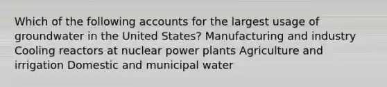 Which of the following accounts for the largest usage of groundwater in the United States? Manufacturing and industry Cooling reactors at nuclear power plants Agriculture and irrigation Domestic and municipal water