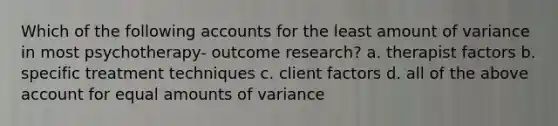 Which of the following accounts for the least amount of variance in most psychotherapy- outcome research? a. therapist factors b. specific treatment techniques c. client factors d. all of the above account for equal amounts of variance