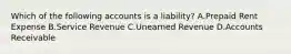 Which of the following accounts is a​ liability? A.Prepaid Rent Expense B.Service Revenue C.Unearned Revenue D.Accounts Receivable