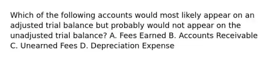 Which of the following accounts would most likely appear on an adjusted trial balance but probably would not appear on the unadjusted trial balance? A. Fees Earned B. Accounts Receivable C. Unearned Fees D. Depreciation Expense