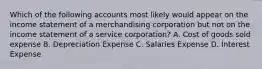 Which of the following accounts most likely would appear on the income statement of a merchandising corporation but not on the income statement of a service corporation? A. Cost of goods sold expense B. Depreciation Expense C. Salaries Expense D. Interest Expense