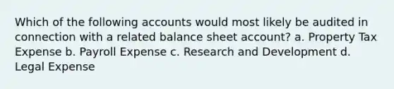 Which of the following accounts would most likely be audited in connection with a related balance sheet account? a. Property Tax Expense b. Payroll Expense c. Research and Development d. Legal Expense