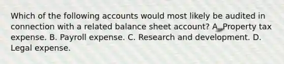 Which of the following accounts would most likely be audited in connection with a related balance sheet account? A. Property tax expense. B. Payroll expense. C. Research and development. D. Legal expense.