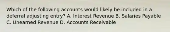 Which of the following accounts would likely be included in a deferral adjusting entry? A. Interest Revenue B. Salaries Payable C. Unearned Revenue D. Accounts Receivable