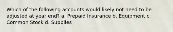 Which of the following accounts would likely not need to be adjusted at year end? a. Prepaid Insurance b. Equipment c. Common Stock d. Supplies