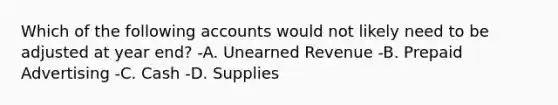 Which of the following accounts would not likely need to be adjusted at year end? -A. Unearned Revenue -B. Prepaid Advertising -C. Cash -D. Supplies