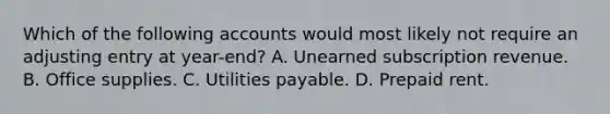 Which of the following accounts would most likely not require an adjusting entry at year-end? A. Unearned subscription revenue. B. Office supplies. C. Utilities payable. D. Prepaid rent.