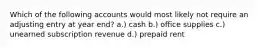 Which of the following accounts would most likely not require an adjusting entry at year end? a.) cash b.) office supplies c.) unearned subscription revenue d.) prepaid rent