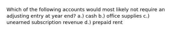 Which of the following accounts would most likely not require an adjusting entry at year end? a.) cash b.) office supplies c.) unearned subscription revenue d.) prepaid rent