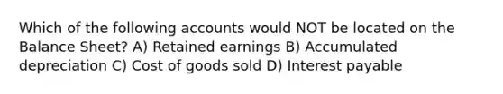 Which of the following accounts would NOT be located on the Balance Sheet? A) Retained earnings B) Accumulated depreciation C) Cost of goods sold D) Interest payable