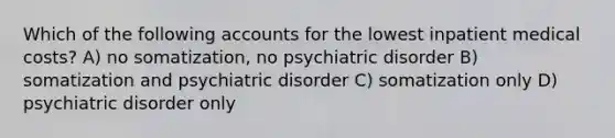 Which of the following accounts for the lowest inpatient medical costs? A) no somatization, no psychiatric disorder B) somatization and psychiatric disorder C) somatization only D) psychiatric disorder only