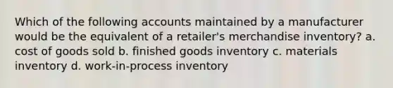 Which of the following accounts maintained by a manufacturer would be the equivalent of a retailer's merchandise inventory? a. cost of goods sold b. finished goods inventory c. materials inventory d. work-in-process inventory