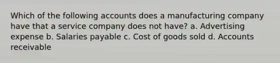 Which of the following accounts does a manufacturing company have that a service company does not have? a. Advertising expense b. Salaries payable c. Cost of goods sold d. Accounts receivable