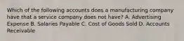 Which of the following accounts does a manufacturing company have that a service company does not​ have? A. Advertising Expense B. Salaries Payable C. Cost of Goods Sold D. Accounts Receivable