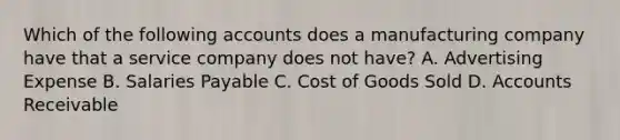 Which of the following accounts does a manufacturing company have that a service company does not​ have? A. Advertising Expense B. Salaries Payable C. Cost of Goods Sold D. Accounts Receivable