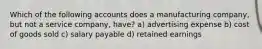 Which of the following accounts does a manufacturing company, but not a service company, have? a) advertising expense b) cost of goods sold c) salary payable d) retained earnings