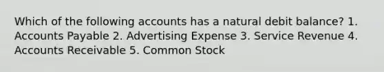 Which of the following accounts has a natural debit balance? 1. Accounts Payable 2. Advertising Expense 3. Service Revenue 4. Accounts Receivable 5. Common Stock