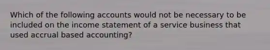 Which of the following accounts would not be necessary to be included on the income statement of a service business that used accrual based accounting?