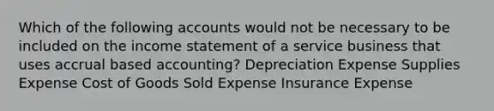 Which of the following accounts would not be necessary to be included on the income statement of a service business that uses accrual based accounting? Depreciation Expense Supplies Expense Cost of Goods Sold Expense Insurance Expense