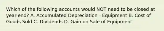 Which of the following accounts would NOT need to be closed at year-end? A. Accumulated Depreciation - Equipment B. Cost of Goods Sold C. Dividends D. Gain on Sale of Equipment