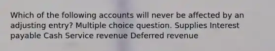 Which of the following accounts will never be affected by an adjusting entry? Multiple choice question. Supplies Interest payable Cash Service revenue Deferred revenue